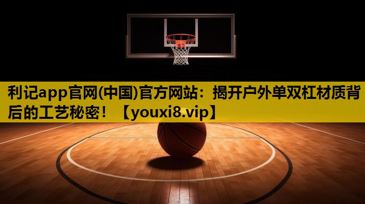 利記app官網(中國)官方網站：揭開戶外單雙杠材質背後的工藝秘密！